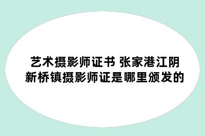 艺术摄影师证书 张家港江阴新桥镇摄影师证是哪里颁发的